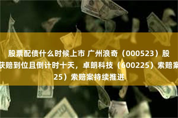 股票配债什么时候上市 广州浪奇（000523）股民索赔案获赔到位且倒计时十天，卓朗科技（600225）索赔案持续推进