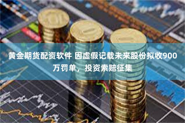 黄金期货配资软件 因虚假记载未来股份拟收900万罚单，投资索赔征集