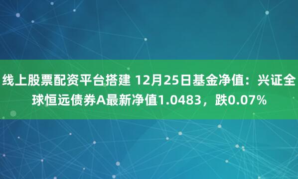 线上股票配资平台搭建 12月25日基金净值：兴证全球恒远债券A最新净值1.0483，跌0.07%