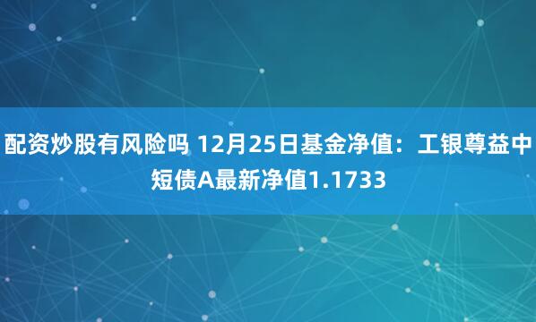 配资炒股有风险吗 12月25日基金净值：工银尊益中短债A最新净值1.1733