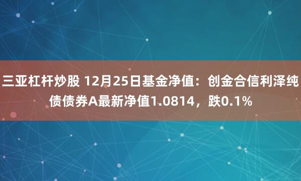 三亚杠杆炒股 12月25日基金净值：创金合信利泽纯债债券A最新净值1.0814，跌0.1%