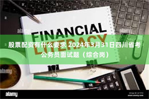 股票配资有什么要求 2024年3月31日四川省考公务员面试题（综合岗）