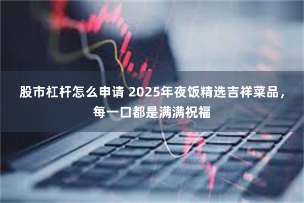 股市杠杆怎么申请 2025年夜饭精选吉祥菜品，每一口都是满满祝福