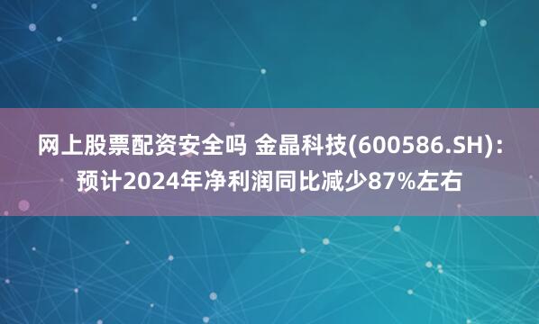 网上股票配资安全吗 金晶科技(600586.SH)：预计2024年净利润同比减少87%左右