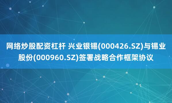 网络炒股配资杠杆 兴业银锡(000426.SZ)与锡业股份(000960.SZ)签署战略合作框架协议