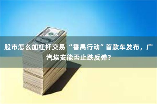 股市怎么加杠杆交易 “番禺行动”首款车发布，广汽埃安能否止跌反弹？