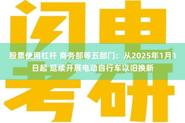 股票使用杠杆 商务部等五部门：从2025年1月1日起 延续开展电动自行车以旧换新