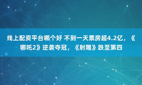 线上配资平台哪个好 不到一天票房超4.2亿，《哪吒2》逆袭夺冠，《射雕》跌至第四