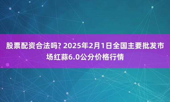 股票配资合法吗? 2025年2月1日全国主要批发市场红蒜6.0公分价格行情