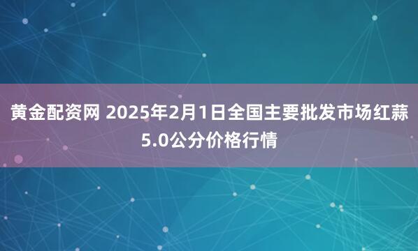 黄金配资网 2025年2月1日全国主要批发市场红蒜5.0公分价格行情