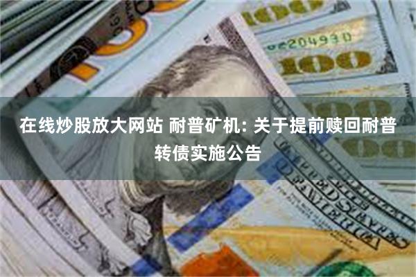 在线炒股放大网站 耐普矿机: 关于提前赎回耐普转债实施公告