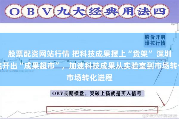 股票配资网站行情 把科技成果摆上“货架” 深圳先进院开出“成果超市”，加速科技成果从实验室到市场转化进程