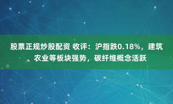 股票正规炒股配资 收评：沪指跌0.18%，建筑、农业等板块强势，碳纤维概念活跃