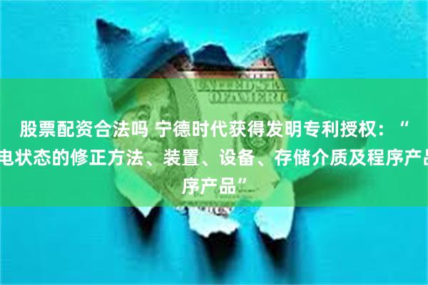 股票配资合法吗 宁德时代获得发明专利授权：“荷电状态的修正方法、装置、设备、存储介质及程序产品”