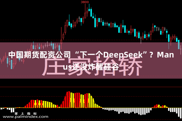 中国期货配资公司 “下一个DeepSeek”？Manus还没炸醒硅谷