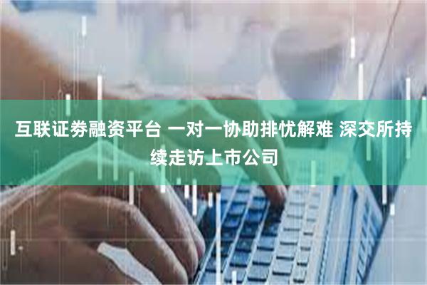 互联证劵融资平台 一对一协助排忧解难 深交所持续走访上市公司