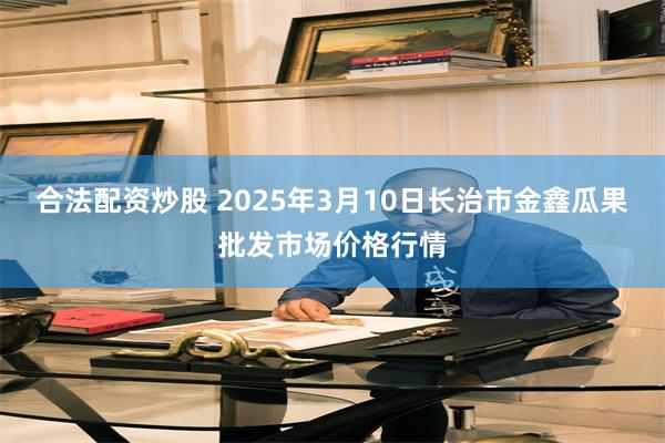 合法配资炒股 2025年3月10日长治市金鑫瓜果批发市场价格行情