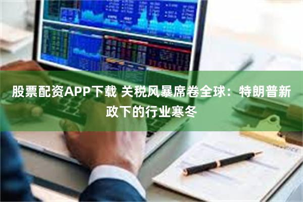 股票配资APP下载 关税风暴席卷全球：特朗普新政下的行业寒冬